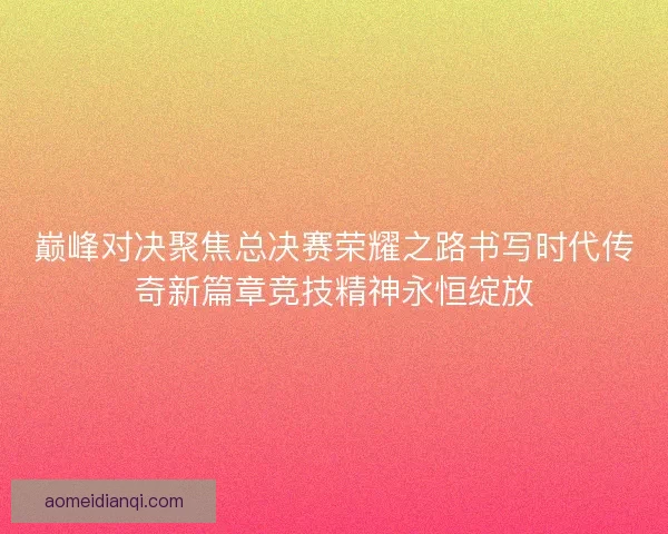 巅峰对决聚焦总决赛荣耀之路书写时代传奇新篇章竞技精神永恒绽放