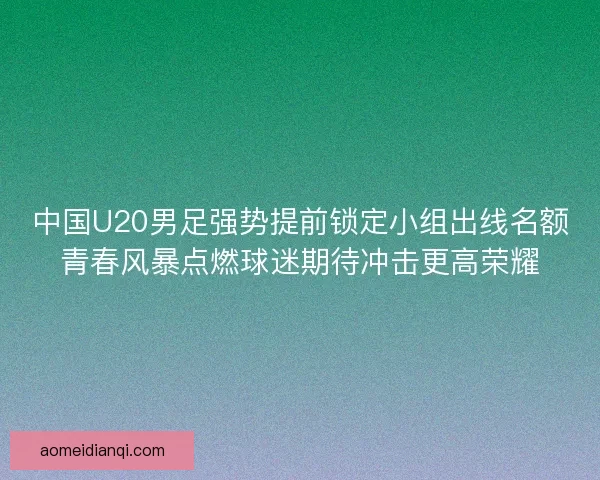 中国U20男足强势提前锁定小组出线名额青春风暴点燃球迷期待冲击更高荣耀