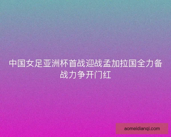 中国女足亚洲杯首战迎战孟加拉国全力备战力争开门红