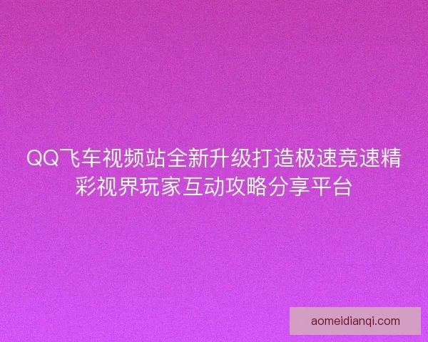 QQ飞车视频站全新升级打造极速竞速精彩视界玩家互动攻略分享平台
