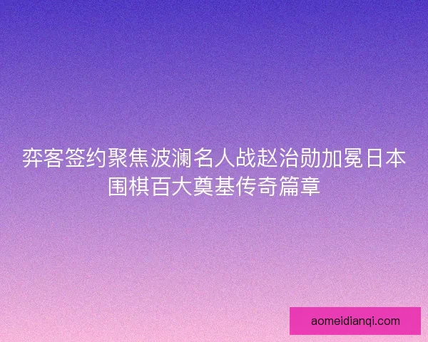 弈客签约聚焦波澜名人战赵治勋加冕日本围棋百大奠基传奇篇章