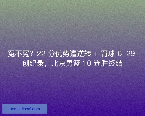 冤不冤？22 分优势遭逆转 + 罚球 6-29 创纪录，北京男篮 10 连胜终结
